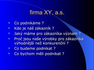 firma XY, a.s. Co podnikáme ? Kdo je náš zákazník ? Jaký máme pro zákazníka význam ? Proč jsou naše výrobky pro zákazníka výhodnější než konkurenční ? Co budeme podnikat ? Co bychom měli podnikat ? 