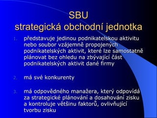 SBU strategická obchodní jednotka představuje jedinou podnikatelskou aktivitu nebo soubor vzájemně propojených podnikatelských aktivit, které lze samostatně plánovat bez ohledu na zbývající část podnikatelských aktivit dané firmy má své konkurenty má odpovědného manažera, který odpovídá za strategické plánování a dosahování zisku a kontroluje většinu faktorů, ovlivňující tvorbu zisku 