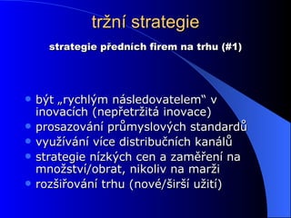 tržní strategie být „rychlým následovatelem“ v inovacích (nepřetržitá inovace) prosazování průmyslových standardů využívání více distribučních kanálů strategie nízkých cen a zaměření na množství/obrat, nikoliv na marži rozšiřování trhu (nové/širší užití) strategie předních firem na trhu (#1) 