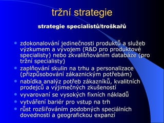 tržní strategie zdokonalování jedinečnosti produktů a služeb výzkumem a vývojem (R&D pro produktové specialisty) nebo zkvalitňováním databáze (pro tržní specialisty) zaplňování skulin na trhu a personalizace (přizpůsobování zákaznickým potřebám) nabídka analýz potřeb zákazníků, kvalitních prodejců a výjimečných zkušeností vyvarovaní se vysokých fixních nákladů vytváření bariér pro vstup na trh růst rozšiřováním podobných speciálních dovedností a geografickou expanzí strategie specialistů/troškařů 