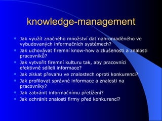 knowledge-management Jak využít značného množství dat nahromaděného ve vybudovaných informačních systémech? Jak uchovávat firemní know-how a zkušenosti a znalosti pracovníků?  Jak vytvořit firemní kulturu tak, aby pracovníci efektivně sdíleli informace?  Jak získat převahu ve znalostech oproti konkurenci?  Jak profilovat správné informace a znalosti na pracovníky? Jak zabránit informačnímu přetížení? Jak ochránit znalosti firmy před konkurencí?   