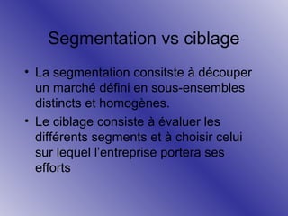 Segmentation vs ciblage
• La segmentation consitste à découper
un marché défini en sous-ensembles
distincts et homogènes.
• Le ciblage consiste à évaluer les
différents segments et à choisir celui
sur lequel l’entreprise portera ses
efforts

 