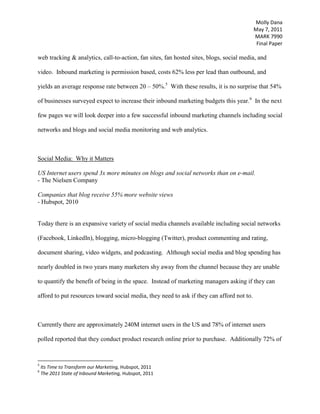 42% of companies have acquired a customer through Twitter  “[The Internet] is a proven channel – for any kind of marketing – to target potential consumers and deliver a message that can create positive brand associations, maintain top-of-mind awareness, and purchase intent and trial.”<br />Social Media Monitoring & Analytics<br />“Utilizing customer feedback ultimately strengthens firms’ relationships with their customers by increasing interaction and showing customers that their insights and concerns are not only acknowledged, but addressed.<br />- V. Kumar & Yashoda Bhagwat, Listen to the Customer, <br />Social media monitoring (SMM) is an evolving technology, as is social media itself, which companies are adopting at an increasing rate.  SMM allows marketers to track, analyze, and respond to consumer conversations within social networks, blogs, and product rating sites.  The top pressures for adopting social media monitoring cited by companies are to increase customer advocacy (WOM), protect brand reputation, increase brand awareness, increase customer loyalty and to increase customer research capabilities.  <br /> <br />With many firms still struggling to recover from the economic downturn, marketing departments are expected to yield greater returns with fewer resources.  In a study conducted by Aberdeen Group, The ROI on Social Media Monitoring, the recession is reportedly a contributing factor to the adoption of social media by companies surveyed, as it is a low cost and high-touch alternative.  However, the real value in social media, as the Best-in-Class of those companies surveyed have come to realize is the access to consumer insights.  Companies are able to observe as consumers discuss freely their brand perceptions and their likes and dislikes of a products.  The information is not only valuable to marketing it is forming insights that are invaluable to the enterprise as a whole.  Product Development can use this information to gain insights into what products consumers want and need, and what changes they want, marketing can understand which campaigns are working, and what marketing messages they need to be sending out, and customer service can use the information to reach out to disgruntled customers and improve customer satisfaction and retention.          <br />Many customers such as Starbucks and Coca-Cola have already been able to use social media, and social media monitoring to co-collaborate with their consumers to improve their products and brand.  Dominos’ in particular has done an excellent job with this, having re-designed their pizza and their brand after sluggish sales and the lowest rating in a consumer taste preference survey.  CMO Russell Weiner says of the co-collaboration with consumers, “We’ve created a pizza to reflect what consumers are looking for.”  He goes on to say, “Our inspiration came from the thousands of direct consumer feedback messages on several social media channels.”  Many companies are beginning to realize the insights from this channel, as they are all transmitted over the internet and completely traceable, are invaluable across the enterprise.  Social media monitoring can help companies:  <br />Identify and reduce risk to the brand