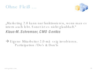 Ohne Fleiß … „ Marketing 2.0 kann nur funktionieren, wenn man es intern auch lebt. Sonst ist es nicht glaubhaft.“  Klaus-M. Schremser, CMO Gentics    Eigene Mitarbeiter 2.0-mässig involvieren.  Partizipation / Do‘s & Don‘ts 