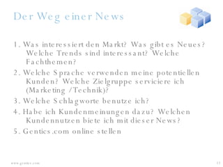 Der Weg einer News 1. Was interessiert den Markt? Was gibt es Neues? Welche Trends sind interessant? Welche Fachthemen? 2. Welche Sprache verwenden meine potentiellen Kunden? Welche Zielgruppe serviciere ich (Marketing / Technik)? 3. Welche Schlagworte benutze ich? 4. Habe ich Kundenmeinungen dazu? Welchen Kundennutzen biete ich mit dieser News? 5. Gentics.com online stellen 