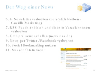 Der Weg einer News 6. In Newsletter verbreiten (persönlich bleiben - Guerilla Marketing) 7. RSS-Feeds anbieten und diese in Verzeichnissen verbreiten 8. Omnipräsenz schaffen (newsmax.de) 9. News per Twitter / Facebook verbreiten 10. Social Bookmarking nutzen 11. Messen! Statistiken! 