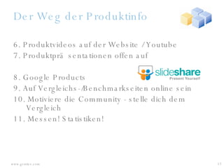 Der Weg der Produktinfo 6. Produktvideos auf der Website / Youtube 7. Produktpräsentationen offen auf 8. Google Products  9. Auf Vergleichs-/Benchmarkseiten online sein 10. Motiviere die Community - stelle dich dem Vergleich 11. Messen! Statistiken! 