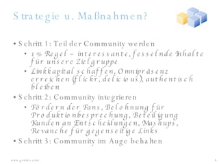 Strategie u. Maßnahmen? Schritt 1: Teil der Community werden 1% Regel – interessante, fesselnde Inhalte für unsere Zielgruppe Linkkapital schaffen, Omnipräsenz erreichen (flickr, delicious), authentisch bleiben Schritt 2: Community integrieren Fördern der Fans, Belohnung für Produktionbesprechung, Beteiligung Kunden an Entscheidungen, Mashups, Revanche für gegenseitige Links Schritt 3: Community im Auge behalten 