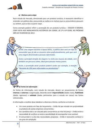 ESCOLA SECUNDÁRIA SEBASTIÃO DA GAMA
Trabalho Individual – Disciplina de Promoção do Produto Turístico
9 Albertina Lima – TAV – 1º Ano
a) Motivos para viajar
Num estudo de mercado, direcionado para um produto turístico, é necessário identificar e
entender um público-alvo, procurando as razões e os motivos que os consumidores possuem
ou sentem, que os leva a querer viajar.
Como exemplo poderei referir a promoção de um produto turístico – VIAGEM A MADRID,
COM VISITA AOS MONUMENTOS HISTÓRICOS DA CIDADE, DE 2ª A 6ª-FEIRA, NO PRÓXIMO
MÊS DE FEVEREIRO DE 2013:
Sendo uma viagem durante a época baixa, o público-alvo será um tipo de
consumidor que já não se encontre ativo profissionalmente, pelo que será
uma viagem direcionada a pessoas reformadas.
Como a principal atração da viagem é a visita aos museus da cidade, será
também um percurso calmo, ideal para pessoas menos jovens.
Assim, a promoção deste produto poderá conter por exemplo, a menção
“desconto de 10% para reformados ou pensionistas”.
b) Fontes de informação
As fontes de informação, num estudo de mercado, devem ser provenientes de fontes
internas e externas à organização, devendo existir imparcialidade (dados reais), fiabilidade
(dados rigorosos) e validade (dados pertinentes para o estudo em causa) nas fontes
selecionadas.
A informação a recolher deve obedecer a diversos critérios, conforme se trate de:
 Um novo produto em fase de lançamento – Então há que estudar em profundidade
os produtos de outras empresas concorrentes;
 Se o produto está a ser atacado pela concorrência ao nível do preço – Então existe a
necessidade de verificar se existe a possibilidade de acompanhar essa variável;
 O consumidor é o alvo das necessidades propostas – Então é necessário conhecer o
seu grau de satisfação.
 