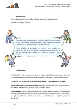 ESCOLA SECUNDÁRIA SEBASTIÃO DA GAMA
Trabalho Individual – Disciplina de Promoção do Produto Turístico
10 Albertina Lima – TAV – 1º Ano
c) Como decidir
Após análise de toda a informação recolhida, chegamos à fase da decisão,
Pegando no exemplo anterior:
Vamos fazer a promoção de uma VIAGEM A MADRID, com visita aos
MUSEUS DA CIDADE, direcionada para o público-alvo REFORMADOS
e PENSIONISTAS, oferecendo um DESCONTO DE 10%.
Vamos divulgar a promoção na Internet, mas também em
PANFLETOS que serão distribuídos essencialmente em CENTROS DE
DIA, na UNIVERSIDADE SÉNIOR e CENTROS DE CONVÍVIO PARA
IDOSOS.
d) Análise swot
A Análise SWOT está inserida numa etapa de grande importância, uma vez que a partir do
resultado desta análise, dependerão algumas opções estratégicas e o sucesso da empresa.
Esta análise atua a nível interno da empresa ou destino e a nível externo no mercado.
A análise interna verifica os pontos fortes – vantagem concorrencial que a empresa detém –
e os pontos fracos – pontos a corrigir – que a empresa possui.
A análise externa verifica as oportunidades e as ameaças, alheias à empresa – tendências de
mercado, comportamento do consumidor, evolução da distribuição, ambiente concorrencial,
variações do ambiente e contexto internacional – que são fatores não controláveis, externos
à empresa.
 