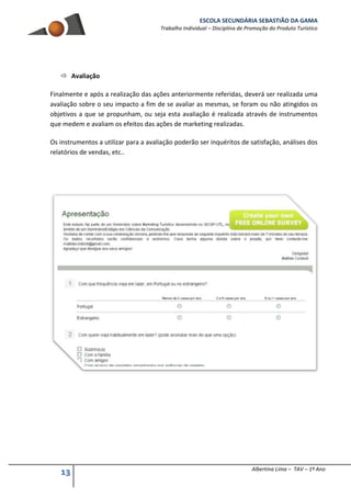 ESCOLA SECUNDÁRIA SEBASTIÃO DA GAMA
Trabalho Individual – Disciplina de Promoção do Produto Turístico
13 Albertina Lima – TAV – 1º Ano
 Avaliação
Finalmente e após a realização das ações anteriormente referidas, deverá ser realizada uma
avaliação sobre o seu impacto a fim de se avaliar as mesmas, se foram ou não atingidos os
objetivos a que se propunham, ou seja esta avaliação é realizada através de instrumentos
que medem e avaliam os efeitos das ações de marketing realizadas.
Os instrumentos a utilizar para a avaliação poderão ser inquéritos de satisfação, análises dos
relatórios de vendas, etc..
 