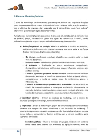 ESCOLA SECUNDÁRIA SEBASTIÃO DA GAMA
Trabalho Individual – Disciplina de Promoção do Produto Turístico
14 Albertina Lima – TAV – 1º Ano
5. Plano de Marketing Turístico
O plano de marketing é um instrumento que serve para delinear uma sequência de ações
que a empresa deverá levar a cabo, ordenando de forma coerente, todas as ações a realizar,
com o objetivo da empresa estar preparada face à concorrência, tendo “em carteira”
alternativas que antecipem ações dos concorrentes.
Num plano de marketing figuram as decisões da empresa relacionadas com o mercado, tipo
de produto, preços, características gerais das ações de comunicação e venda, sendo
elaborado um plano de etapas a seguir, onde são vistas as seguintes questões:
a) Análise/Diagnostico da Situação atual – é definida a situação no mercado,
analisando-se todo o contexto exterior à empresa, que possa afetar a sua forma
de atuar no mercado. Engloba-se nesta análise:
o Os clientes, ponderando eventuais situações que possam afetar as suas
decisões de compra;
o Os concorrentes – Identificando quais os concorrentes diretos e indiretos;
o O ambiente – Analisando os fatores económicos, socioculturais,
demográficos, tecnológicos e políticos que possam influenciar a compra por
parte do cliente;
o Conhecer o produto que vende no mercado atual – Definir as características
do produto, vantagens e benefícios, assim como definir o tipo de clientes,
nomeadamente a média de idades, grupo de rendimentos, gostos e
interesses, etc..
o Conhecer as tendências que poderão afetar a atividade – Ter em atenção ao
estado da economia nacional e estrangeira, conhecendo minimamente os
mercados turísticos mais importantes, assim como eventuais alterações nos
hábitos de viajar dos nossos clientes atuais e potenciais futuros clientes.
b) Identificar objetivos – Definir os objetivos de marketing, com o intuito do
resultado que se pretende atingir, nomeadamente as vendas.
c) Segmentos – Dividir o mercado por grupos de consumidores com características
idênticas que reagem de modo semelhante a um incentivo de marketing. É
importante segmentar o mercado, uma vez que não é possível satisfazer da mesma
forma, todos os consumidores. Existem critérios que se devem considerar para
segmentar o mercado:
Sociodemográficas – Divide o mercado em grupos, incidindo em variáveis
como: idade, sexo, estado civil, dimensão do agregado familiar, nível de
 