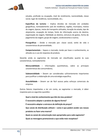 ESCOLA SECUNDÁRIA SEBASTIÃO DA GAMA
Trabalho Individual – Disciplina de Promoção do Produto Turístico
15 Albertina Lima – TAV – 1º Ano
estudos, profissão ou ocupação, nível de rendimento, nacionalidade, classe
social, lugar de residência, nacionalidade, etc.;
Específicos do turismo – Implica divisões de mercado em unidades
geográficas, nomeadamente: país de residência, regiões, municípios, motivo
da viagem, épocas, meios de transporte utilizados, duração da estada, tipo de
alojamento, ocupação do tempo, fonte de informação acerca do destino,
organização da viagem, fidelidade ao destino, estrutura de gastos, forma de
pagamento da viagem, grupo de viagem, condicionantes e outros;
Psicográficas – Divide o mercado por: classe social, estilo de vida e
características da personalidade;
Comportamentais – Separa o mercado, tendo por base o conhecimento, as
atitudes ou o uso de respostas do produto.
Deverão ainda os segmentos de mercado ser classificados quanto às suas
características, nomeadamente:
Mensurabilidade – Informações quantitativas, sobre as principais
características dos consumidores;
Substancialidade – Devem ser considerados suficientemente importantes
para justificar a elaboração de uma estratégia específica;
Acessibilidade – Devem ser de fácil acesso pelos esforços comerciais da
empresa.
Outros fatores importantes a ter em conta, ao segmentar o mercado, é obter
respostas para as seguintes questões:
Qual o nível de conhecimento que têm do meu produto?
É necessário adaptar o produto de alguma forma?
É necessário adaptar a estrutura de definição de preços?
Que canais de distribuição utilizam – como é que podem aceder aos nossos
produtos ou fazer uma reserva?
Quais os canais de comunicação mais apropriados para cada segmento?
Quais as mensagens promocionais a que estão mais receptivos?
 