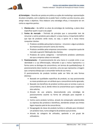 ESCOLA SECUNDÁRIA SEBASTIÃO DA GAMA
Trabalho Individual – Disciplina de Promoção do Produto Turístico
16 Albertina Lima – TAV – 1º Ano
d) Estratégias – Deverão ser postas em prática as ações de marketing e apresentação
do plano completo, com o objetivo de se poder fazer o melhor uso dos recursos, para
atingir metas e objetivos. Para elaborar uma estratégia eficaz, é necessário ter em
conta os seguintes pontos:
1. Clientes-alvo – Ao definir os alvos da estratégia de marketing, o plano deve
especificar quem e qual o seu papel.
2. Fontes de mercado – Partindo do princípio que o consumidor tem de
renunciar a outros produtos para adquirir a nossa marca, é importante definir
que tipo de produtos serão esses, ou seja, a quem irá a nossa marca
conquistar clientes:
 Produtos vendidos pela própria empresa – renunciar a alguns produtos
da empresa para consumir outros da mesma;
 Produtos vendidos pelas empresas concorrentes – conquistar quota de
mercado e garantir fidelização dos clientes;
 Produtos de outras categorias – normalmente produtos substitutos
aos que a empresa coloca no mercado.
3. Posicionamento – O posicionamento de uma marca é a junção entre a sua
identidade e a sua diferenciação, indicando o que a marca representa e a
forma como se distingue da concorrência, em termos de qualidade/preço. O
posicionamento deve manter-se coerente, uma vez que representa a imagem
que a empresa deseja que o consumidor tenha da sua marca.
O posicionamento do produto turístico pode ser feito de sete formas
distintas:
 Baseado em qualidades específicas do produto, ou seja posicionando
os novos produtos por um atributo que a concorrência tenha ignorado;
 Baseado nos benefícios do produto turístico para os turistas e para os
consumidores, isto é, dando relevo às características que o segmento-
alvo valoriza;
 Através do uso próprio, desenvolvendo uma estratégia de
posicionamento assente na forma de utilização para expandir o
mercado;
 Contra outro produto turístico, através da comparação subentendida
ou expressa dos produtos e benefícios, atendendo sempre aos limites
legais impostos pela lei da concorrência;
 Desagregado da classe de produto turístico e utilizado para introduzir
um produto novo, numa categoria de produtos que já existe;
 Através da categoria de utilizados, apelando a um grupo de
utilizadores;
 