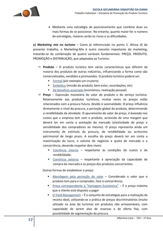ESCOLA SECUNDÁRIA SEBASTIÃO DA GAMA
Trabalho Individual – Disciplina de Promoção do Produto Turístico
17 Albertina Lima – TAV – 1º Ano
 Mediante uma estratégia de posicionamento que combine duas ou
mais formas de se posicionar. No entanto, quanto maior for o número
de estratégias, maiores serão os riscos e as dificuldades.
e) Marketing mix no turismo – Como já referenciado no ponto 2. Alínea d) do
presente trabalho, o Marketing-Mix é outro conceito importante do marketing,
tratando-se da combinação de quatro variáveis fundamentais: PREÇO, PRODUTO,
PROMOÇÃO e DISTRIBUIÇÃO, que adaptadas ao Turismo:
 Produto – O produto turístico tem várias características que diferem da
maioria dos produtos de outras indústrias, influenciando a forma como são
comercializados, vendidos e promovidos. O produto turístico poderá ser:
 Formal (por exemplo um cruzeiro)
 Simbólico (missão do produto, bem estar, recordações, etc)
 De benefício associado (económico, realização pessoal)
 Preço – Expressão monetária do valor do produto e do serviço turístico.
Relativamente aos produtos turísticos, muitas vezes os preços estão
relacionados com a procura futura, devido à sazonalidade. O preço influência
diretamente o nível da procura, a perceção global do produto, determinando
a rendibilidade da atividade. O apuramento do valor do preço, é baseado nos
custos que a empresa tem com o produto, acrescido de uma margem que
deverá ter em conta a aceitação do mercado (elasticidade do preço e
sensibilidade dos compradores ao mesmo). O preço representa ainda um
instrumento de estímulo da procura, de rendibilidade ou acréscimo
patrimonial de longo prazo. A escolha do preço deverá ter em conta a
maximização do lucro, o volume de negócios e quota de mercado e a
concorrência, devendo respeitar dois níveis:
 Coerência interna – respeitante às condições de custos e de
rendibilidade;
 Coerência externa – respeitante à apreciação da capacidade de
compra do mercado e os preços dos produtos concorrentes.
Outras formas de estabelecer o preço:
 Abordagem pela perceção do valor – Considerado o valor que o
produto tem para o comprador, face à concorrência;
 Preço correspondente à “Vantagem Económica” – É o preço máximo
que o cliente está disposto a pagar
 O Yield Management – É o conjunto de estratégias para a realização da
receita ideal, utilizando-se a prática de preços discriminatórios (muito
utlizado na área do turismo) em produtos não armazenáveis, com
capacidade de serem alvo de reservas e de oferta fixa, com
possibilidade de segmentação da procura.
 