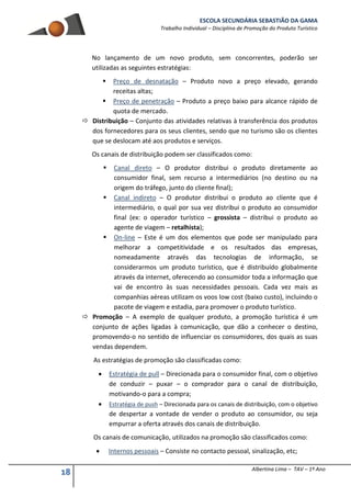 ESCOLA SECUNDÁRIA SEBASTIÃO DA GAMA
Trabalho Individual – Disciplina de Promoção do Produto Turístico
18 Albertina Lima – TAV – 1º Ano
No lançamento de um novo produto, sem concorrentes, poderão ser
utilizadas as seguintes estratégias:
 Preço de desnatação – Produto novo a preço elevado, gerando
receitas altas;
 Preço de penetração – Produto a preço baixo para alcance rápido de
quota de mercado.
 Distribuição – Conjunto das atividades relativas à transferência dos produtos
dos fornecedores para os seus clientes, sendo que no turismo são os clientes
que se deslocam até aos produtos e serviços.
Os canais de distribuição podem ser classificados como:
 Canal direto – O produtor distribui o produto diretamente ao
consumidor final, sem recurso a intermediários (no destino ou na
origem do tráfego, junto do cliente final);
 Canal indireto – O produtor distribui o produto ao cliente que é
intermediário, o qual por sua vez distribui o produto ao consumidor
final (ex: o operador turístico – grossista – distribui o produto ao
agente de viagem – retalhista);
 On-line – Este é um dos elementos que pode ser manipulado para
melhorar a competitividade e os resultados das empresas,
nomeadamente através das tecnologias de informação, se
considerarmos um produto turístico, que é distribuído globalmente
através da internet, oferecendo ao consumidor toda a informação que
vai de encontro às suas necessidades pessoais. Cada vez mais as
companhias aéreas utilizam os voos low cost (baixo custo), incluindo o
pacote de viagem e estadia, para promover o produto turístico.
 Promoção – A exemplo de qualquer produto, a promoção turística é um
conjunto de ações ligadas à comunicação, que dão a conhecer o destino,
promovendo-o no sentido de influenciar os consumidores, dos quais as suas
vendas dependem.
As estratégias de promoção são classificadas como:
 Estratégia de pull – Direcionada para o consumidor final, com o objetivo
de conduzir – puxar – o comprador para o canal de distribuição,
motivando-o para a compra;
 Estratégia de push – Direcionada para os canais de distribuição, com o objetivo
de despertar a vontade de vender o produto ao consumidor, ou seja
empurrar a oferta através dos canais de distribuição.
Os canais de comunicação, utilizados na promoção são classificados como:
 Internos pessoais – Consiste no contacto pessoal, sinalização, etc;
 