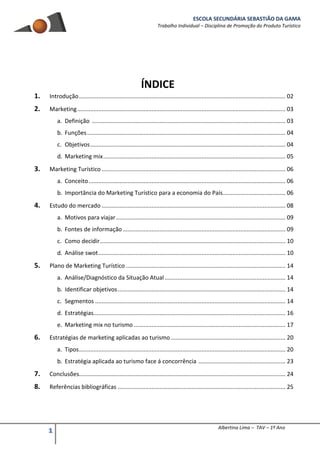 ESCOLA SECUNDÁRIA SEBASTIÃO DA GAMA
Trabalho Individual – Disciplina de Promoção do Produto Turístico
1 Albertina Lima – TAV – 1º Ano
ÍNDICE
1. Introdução................................................................................................................................ 02
2. Marketing................................................................................................................................. 03
a. Definição ........................................................................................................................ 03
b. Funções........................................................................................................................... 04
c. Objetivos......................................................................................................................... 04
d. Marketing mix................................................................................................................. 05
3. Marketing Turístico.................................................................................................................. 06
a. Conceito.......................................................................................................................... 06
b. Importância do Marketing Turístico para a economia do País....................................... 06
4. Estudo do mercado .................................................................................................................. 08
a. Motivos para viajar......................................................................................................... 09
b. Fontes de informação..................................................................................................... 09
c. Como decidir................................................................................................................... 10
d. Análise swot.................................................................................................................... 10
5. Plano de Marketing Turístico ................................................................................................... 14
a. Análise/Diagnóstico da Situação Atual........................................................................... 14
b. Identificar objetivos........................................................................................................ 14
c. Segmentos ...................................................................................................................... 14
d. Estratégias....................................................................................................................... 16
e. Marketing mix no turismo .............................................................................................. 17
6. Estratégias de marketing aplicadas ao turismo ....................................................................... 20
a. Tipos................................................................................................................................ 20
b. Estratégia aplicada ao turismo face á concorrência ...................................................... 23
7. Conclusões................................................................................................................................ 24
8. Referências bibliográficas ........................................................................................................ 25
 