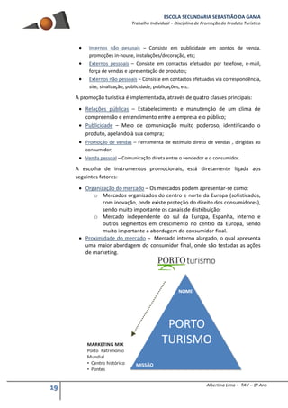 ESCOLA SECUNDÁRIA SEBASTIÃO DA GAMA
Trabalho Individual – Disciplina de Promoção do Produto Turístico
19 Albertina Lima – TAV – 1º Ano
 Internos não pessoais – Consiste em publicidade em pontos de venda,
promoções in-house, instalações/decoração, etc;
 Externos pessoais – Consiste em contactos efetuados por telefone, e-mail,
força de vendas e apresentação de produtos;
 Externos não pessoais – Consiste em contactos efetuados via correspondência,
site, sinalização, publicidade, publicações, etc.
A promoção turística é implementada, através de quatro classes principais:
 Relações públicas – Estabelecimento e manutenção de um clima de
compreensão e entendimento entre a empresa e o público;
 Publicidade – Meio de comunicação muito poderoso, identificando o
produto, apelando à sua compra;
 Promoção de vendas – Ferramenta de estímulo direto de vendas , dirigidas ao
consumidor;
 Venda pessoal – Comunicação direta entre o vendedor e o consumidor.
A escolha de instrumentos promocionais, está diretamente ligada aos
seguintes fatores:
 Organização do mercado – Os mercados podem apresentar-se como:
o Mercados organizados do centro e norte da Europa (sofisticados,
com inovação, onde existe proteção do direito dos consumidores),
sendo muito importante os canais de distribuição;
o Mercado independente do sul da Europa, Espanha, interno e
outros segmentos em crescimento no centro da Europa, sendo
muito importante a abordagem do consumidor final.
 Proximidade do mercado – Mercado interno alargado, o qual apresenta
uma maior abordagem do consumidor final, onde são testadas as ações
de marketing.
 