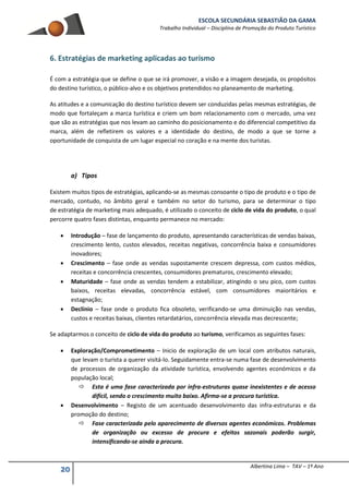 ESCOLA SECUNDÁRIA SEBASTIÃO DA GAMA
Trabalho Individual – Disciplina de Promoção do Produto Turístico
20 Albertina Lima – TAV – 1º Ano
6. Estratégias de marketing aplicadas ao turismo
É com a estratégia que se define o que se irá promover, a visão e a imagem desejada, os propósitos
do destino turístico, o público-alvo e os objetivos pretendidos no planeamento de marketing.
As atitudes e a comunicação do destino turístico devem ser conduzidas pelas mesmas estratégias, de
modo que fortaleçam a marca turística e criem um bom relacionamento com o mercado, uma vez
que são as estratégias que nos levam ao caminho do posicionamento e do diferencial competitivo da
marca, além de refletirem os valores e a identidade do destino, de modo a que se torne a
oportunidade de conquista de um lugar especial no coração e na mente dos turistas.
a) Tipos
Existem muitos tipos de estratégias, aplicando-se as mesmas consoante o tipo de produto e o tipo de
mercado, contudo, no âmbito geral e também no setor do turismo, para se determinar o tipo
de estratégia de marketing mais adequado, é utilizado o conceito de ciclo de vida do produto, o qual
percorre quatro fases distintas, enquanto permanece no mercado:
 Introdução – fase de lançamento do produto, apresentando características de vendas baixas,
crescimento lento, custos elevados, receitas negativas, concorrência baixa e consumidores
inovadores;
 Crescimento – fase onde as vendas supostamente crescem depressa, com custos médios,
receitas e concorrência crescentes, consumidores prematuros, crescimento elevado;
 Maturidade – fase onde as vendas tendem a estabilizar, atingindo o seu pico, com custos
baixos, receitas elevadas, concorrência estável, com consumidores maioritários e
estagnação;
 Declínio – fase onde o produto fica obsoleto, verificando-se uma diminuição nas vendas,
custos e receitas baixas, clientes retardatários, concorrência elevada mas decrescente;
Se adaptarmos o conceito de ciclo de vida do produto ao turismo, verificamos as seguintes fases:
 Exploração/Comprometimento – Inicio de exploração de um local com atributos naturais,
que levam o turista a querer visitá-lo. Seguidamente entra-se numa fase de desenvolvimento
de processos de organização da atividade turística, envolvendo agentes económicos e da
população local;
 Esta é uma fase caracterizada por infra-estruturas quase inexistentes e de acesso
difícil, sendo o crescimento muito baixo. Afirma-se a procura turística.
 Desenvolvimento – Registo de um acentuado desenvolvimento das infra-estruturas e da
promoção do destino;
 Fase caracterizada pelo aparecimento de diversos agentes económicos. Problemas
de organização ou excesso de procura e efeitos sazonais poderão surgir,
intensificando-se ainda a procura.
 