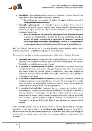 ESCOLA SECUNDÁRIA SEBASTIÃO DA GAMA
Trabalho Individual – Disciplina de Promoção do Produto Turístico
21 Albertina Lima – TAV – 1º Ano
 Consolidação – Diminuição da procura, assim como o ritmo de crescimento, afirmando-se a
importância da atividade turística, essencial para o destino;
 Caracterizada por um aumento de esforço da época turística, ocorrendo a
renovação de alguns equipamentos.
 Estagnação e pós-estagnação – A estagnação é quando se atinge o limite máximo de
crescimento da procura turística, surgindo alguns efeitos negativos. Na pós-estagnação
poderão surgir alguns cenários: ou o destino entra em decadência ou se providencia no
sentido de o rejuvenescer.
 Fase caracterizada por um aumento de esforço promocional, no sentido de manter
a procura ou inclusivamente o aumento do ritmo de crescimento, surgindo no
entanto dificuldades relativamente à concorrência. É importante a adoção de
novos planos de desenvolvimento, nomeadamente a criação de novos produtos e a
recuperação de algumas condições iniciais ocorridas na fase de desenvolvimento.
Para cada produto, cada fase do seu ciclo de vida, apresenta uma evolução de vendas e lucros
distintas, o que implica a adoção de estratégias de marketing diferentes.
Por exemplo, na fase do crescimento, as empresas podem adotar quatro estratégias diferentes:
1. A estratégia da introdução – investimento em produtos existentes no mercado, onde a
empresa já atua, sendo os investimentos aplicados em melhorias de produto, comunicação e
distribuição, com o objetivo de aumentar os lucros.
2. A estratégia do desenvolvimento do produto – lançamento de um novo produto no
mercado onde a empresa já atua, com a introdução de, por exemplo, incluir atividades extras
num pacote turístico já existente, sendo os investimentos, neste caso, aplicados no
lançamento do novo produto, incluindo comunicação e distribuição, com o objetivo da
empresa atingir mais lucros.
3. A estratégia do desenvolvimento do mercado – distribuição do produto existente em
mercados nos quais a empresa ainda não atua, nomeadamente a estratégia de exportação,
com o lançamento e a distribuição do produto num mercado fora do país de origem, ou
então a distribuição do produto em novas áreas geográficas.
4. A estratégia da diversificação – lançamento de novos produtos em mercados onde a
empresa não atua, lançando produtos diferentes. Por exemplo, um hotel que atua apenas na
área dos alojamentos e restauração, passa promover viagens e destinos turísticos, sendo
para isso necessário novos contactos, novas negociações e até novos canais de distribuição.
Esta estratégia é aplicada quando os negócios existentes se encontram na fase de
maturidade ou na fase de declínio, não dando o lucro adequado aos investimentos da
empresa.
Outra estratégia utilizada, para que o produto alcance a liderança do mercado, crie vantagem
competitiva e valor para o cliente, é a estratégia da diferenciação, a qual tem como objetivo
desenvolver um conjunto de diferenças significativas e valorizadas pelo cliente, para distinguir o
produto face aos produtos dos concorrentes. Esta estratégia poderá ser alcançada de cinco
maneiras:
 