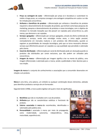 ESCOLA SECUNDÁRIA SEBASTIÃO DA GAMA
Trabalho Individual – Disciplina de Promoção do Produto Turístico
22 Albertina Lima – TAV – 1º Ano
1. Preço ou vantagem de custo – diferenciação por preço só é duradoura e sustentável no
médio e longo prazo, se a empresa conseguir uma vantagem competitiva em custos e se não
for imitada pela concorrência.
2. Atributos e benefícios do produto – diferenciação por atributos e benefícios do produto
requerem o desenvolvimento de inovações de produto, que tenham como base pesquisas de
marketing, pesquisa e desenvolvimento de produtos e novas tecnologias, com o objetivo de
introduzir no mercado inovações que não possam ser copiadas pela concorrência ou, pelo
menos, que demorem a ser copiadas.
3. Serviços agregados – diferenciação por serviços agregados, através da oferta combinada de
produtos e serviços, sendo esta estratégia muitas vezes, a única opção possível,
nomeadamente em mercados maduros e com produtos não diferenciados, quando se
esgotam as possibilidades de inovação tecnológica, pelo que se torna necessário oferecer
serviços que dificilmente possam ser copiados ou cuja qualidade seja percebida e valorizada
pelo cliente.
4. Canal de distribuição – diferenciação por canal de distribuição pode ser alcançada quando os
produtos são distribuídos por canais exclusivos, que não podem ser utilizados pela
concorrência.
5. Imagem da marca – diferenciação por imagem significa criar na mente do público, uma
imagem diferenciada e valorizada para a marca, sendo a publicidade o fator decisivo para a
sua criação.
Imagem da marca é o conjunto de conhecimentos e associações que o consumidor desenvolve em
relação a um produto.
Marca é uma letra, uma palavra, um símbolo ou qualquer combinação desses elementos, adotada
para identificar produtos e serviços de um fornecedor.
Segundo Kotler (1998), a marca pode englobar até quatro níveis de significados:
1. Benefícios que são os resultados com o uso do produto.
2. Atributos que são as características estéticas e funcionais do
produto.
3. Valores associados à marca são reconhecidos, identificados e
valorizados pelo público-alvo.
4. Personalidade é associada à marca por meio da propaganda,
como modernidade, autonomia, independência, ética,
maturidade, experiência etc.
 