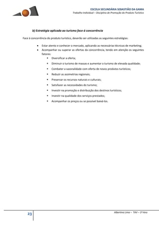 ESCOLA SECUNDÁRIA SEBASTIÃO DA GAMA
Trabalho Individual – Disciplina de Promoção do Produto Turístico
23 Albertina Lima – TAV – 1º Ano
b) Estratégia aplicada ao turismo face á concorrência
Face à concorrência do produto turístico, deverão ser utilizadas as seguintes estratégias:
 Estar atento e conhecer o mercado, aplicando as necessárias técnicas de marketing;
 Acompanhar ou superar as ofertas da concorrência, tendo em atenção os seguintes
fatores:
 Diversificar a oferta;
 Diminuir o turismo de massas e aumentar o turismo de elevada qualidade;
 Combater a sazonalidade com oferta de novos produtos turísticos;
 Reduzir as assimetrias regionais;
 Preservar os recursos naturais e culturais;
 Satisfazer as necessidades do turismo;
 Investir na promoção e distribuição dos destinos turísticos;
 Investir na qualidade dos serviços prestados;
 Acompanhar os preços ou se possível baixá-los.
 