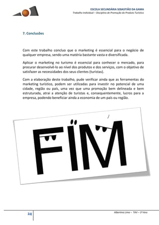 ESCOLA SECUNDÁRIA SEBASTIÃO DA GAMA
Trabalho Individual – Disciplina de Promoção do Produto Turístico
24 Albertina Lima – TAV – 1º Ano
7. Conclusões
Com este trabalho concluo que o marketing é essencial para o negócio de
qualquer empresa, sendo uma matéria bastante vasta e diversificada.
Aplicar o marketing no turismo é essencial para conhecer o mercado, para
procurar desenvolvê-lo ao nível dos produtos e dos serviços, com o objetivo de
satisfazer as necessidades dos seus clientes (turistas).
Com a elaboração deste trabalho, pude verificar ainda que as ferramentas do
marketing turístico, podem ser utilizadas para investir no potencial de uma
cidade, região ou país, uma vez que uma promoção bem delineada e bem
estruturada, atrai a atenção de turistas e, consequentemente, lucros para a
empresa, podendo beneficiar ainda a economia de um país ou região.
 