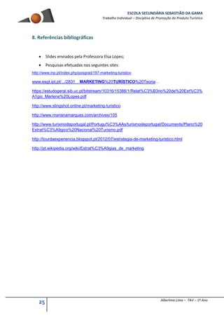 ESCOLA SECUNDÁRIA SEBASTIÃO DA GAMA
Trabalho Individual – Disciplina de Promoção do Produto Turístico
25 Albertina Lima – TAV – 1º Ano
8. Referências bibliográficas
 Slides enviados pela Professora Elsa Lopes;
 Pesquisas efetuadas nos seguintes sites:
http://www.inp.pt/index.php/posgrad/197-marketing-turistico
www.esgt.ipt.pt/.../2831__MARKETING%20TURÍSTICO%20Teoria...
https://estudogeral.sib.uc.pt/bitstream/10316/15388/1/Relat%C3%B3rio%20de%20Est%C3%
A1gio_Marlene%20Lopes.pdf
http://www.slingshot.online.pt/marketing-turistico
http://www.marianamarques.com/archives/105
http://www.turismodeportugal.pt/Portugu%C3%AAs/turismodeportugal/Documents/Plano%20
Estrat%C3%A9gico%20Nacional%20Turismo.pdf
http://tourdaexperiencia.blogspot.pt/2012/07/estrategia-de-marketing-turistico.html
http://pt.wikipedia.org/wiki/Estrat%C3%A9gias_de_marketing
 