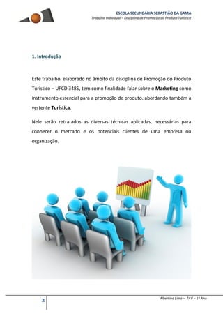 ESCOLA SECUNDÁRIA SEBASTIÃO DA GAMA
Trabalho Individual – Disciplina de Promoção do Produto Turístico
2 Albertina Lima – TAV – 1º Ano
1. Introdução
Este trabalho, elaborado no âmbito da disciplina de Promoção do Produto
Turístico – UFCD 3485, tem como finalidade falar sobre o Marketing como
instrumento essencial para a promoção de produto, abordando também a
vertente Turística.
Nele serão retratados as diversas técnicas aplicadas, necessárias para
conhecer o mercado e os potenciais clientes de uma empresa ou
organização.
 