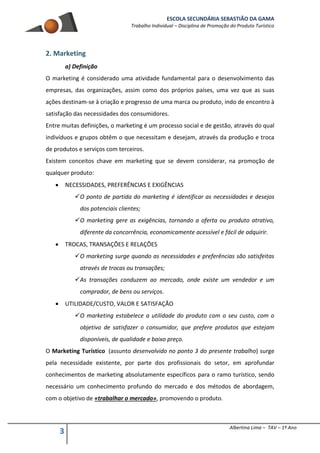 ESCOLA SECUNDÁRIA SEBASTIÃO DA GAMA
Trabalho Individual – Disciplina de Promoção do Produto Turístico
3 Albertina Lima – TAV – 1º Ano
2. Marketing
a) Definição
O marketing é considerado uma atividade fundamental para o desenvolvimento das
empresas, das organizações, assim como dos próprios países, uma vez que as suas
ações destinam-se à criação e progresso de uma marca ou produto, indo de encontro à
satisfação das necessidades dos consumidores.
Entre muitas definições, o marketing é um processo social e de gestão, através do qual
indivíduos e grupos obtêm o que necessitam e desejam, através da produção e troca
de produtos e serviços com terceiros.
Existem conceitos chave em marketing que se devem considerar, na promoção de
qualquer produto:
 NECESSIDADES, PREFERÊNCIAS E EXIGÊNCIAS
O ponto de partida do marketing é identificar as necessidades e desejos
dos potenciais clientes;
O marketing gere as exigências, tornando a oferta ou produto atrativo,
diferente da concorrência, economicamente acessível e fácil de adquirir.
 TROCAS, TRANSAÇÕES E RELAÇÕES
O marketing surge quando as necessidades e preferências são satisfeitas
através de trocas ou transações;
As transações conduzem ao mercado, onde existe um vendedor e um
comprador, de bens ou serviços.
 UTILIDADE/CUSTO, VALOR E SATISFAÇÃO
O marketing estabelece a utilidade do produto com o seu custo, com o
objetivo de satisfazer o consumidor, que prefere produtos que estejam
disponíveis, de qualidade e baixo preço.
O Marketing Turístico (assunto desenvolvido no ponto 3 do presente trabalho) surge
pela necessidade existente, por parte dos profissionais do setor, em aprofundar
conhecimentos de marketing absolutamente específicos para o ramo turístico, sendo
necessário um conhecimento profundo do mercado e dos métodos de abordagem,
com o objetivo de «trabalhar o mercado», promovendo o produto.
 