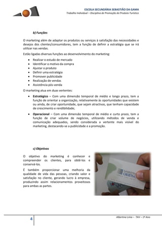 ESCOLA SECUNDÁRIA SEBASTIÃO DA GAMA
Trabalho Individual – Disciplina de Promoção do Produto Turístico
4 Albertina Lima – TAV – 1º Ano
b) Funções
O marketing além de adaptar os produtos ou serviços à satisfação das necessidades e
desejos dos clientes/consumidores, tem a função de definir a estratégia que se irá
utilizar nas vendas.
Estão ligadas diversas funções ao desenvolvimento do marketing:
 Realizar o estudo de mercado
 Identificar o motivo da compra
 Ajustar o produto
 Definir uma estratégia
 Promover publicidade
 Realização de vendas
 Assistência pós-venda
O marketing atua em duas vertentes:
 Estratégico – Com uma dimensão temporal de médio e longo prazo, tem a
função de orientar a organização, relativamente às oportunidades que existem
ou ainda, de criar oportunidade, que sejam atractivas, que tenham capacidade
de crescimento e rendibilidade;
 Operacional – Com uma dimensão temporal de médio e curto prazo, tem a
função de criar volume de negócios, utilizando métodos de venda e
comunicação adequados, sendo considerada a vertente mais visível do
marketing, destacando-se a publicidade e a promoção.
c) Objetivos
O objetivo do marketing é conhecer e
compreender os clientes, para obtê-los e
conservá-los.
É também proporcionar uma melhoria da
qualidade de vida das pessoas, criando valor e
satisfação no cliente, gerando lucro à empresa,
produzindo assim relacionamentos proveitosos
para ambas as partes.
 