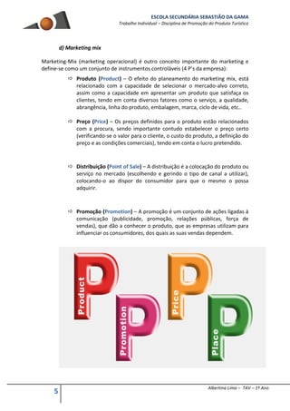 ESCOLA SECUNDÁRIA SEBASTIÃO DA GAMA
Trabalho Individual – Disciplina de Promoção do Produto Turístico
5 Albertina Lima – TAV – 1º Ano
d) Marketing mix
Marketing-Mix (marketing operacional) é outro conceito importante do marketing e
define-se como um conjunto de instrumentos controláveis (4 P’s da empresa):
 Produto (Product) – O efeito do planeamento do marketing mix, está
relacionado com a capacidade de selecionar o mercado-alvo correto,
assim como a capacidade em apresentar um produto que satisfaça os
clientes, tendo em conta diversos fatores como o serviço, a qualidade,
abrangência, linha do produto, embalagem, marca, ciclo de vida, etc..
 Preço (Price) – Os preços definidos para o produto estão relacionados
com a procura, sendo importante contudo estabelecer o preço certo
(verificando-se o valor para o cliente, o custo do produto, a definição do
preço e as condições comerciais), tendo em conta o lucro pretendido.
 Distribuição (Point of Sale) – A distribuição é a colocação do produto ou
serviço no mercado (escolhendo e gerindo o tipo de canal a utilizar),
colocando-o ao dispor do consumidor para que o mesmo o possa
adquirir.
 Promoção (Promotion) – A promoção é um conjunto de ações ligadas à
comunicação (publicidade, promoção, relações públicas, força de
vendas), que dão a conhecer o produto, que as empresas utilizam para
influenciar os consumidores, dos quais as suas vendas dependem.
 