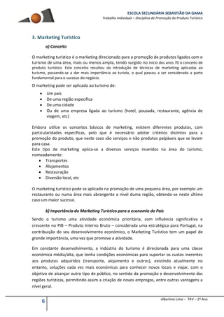ESCOLA SECUNDÁRIA SEBASTIÃO DA GAMA
Trabalho Individual – Disciplina de Promoção do Produto Turístico
6 Albertina Lima – TAV – 1º Ano
3. Marketing Turístico
a) Conceito
O marketing turístico é o marketing direcionado para a promoção de produtos ligados com o
turismo de uma área, mais ou menos ampla, tendo surgido no início dos anos 70 o conceito de
produto turístico. Este conceito resultou da introdução de técnicas de marketing aplicadas ao
turismo, passando-se a dar mais importância ao turista, o qual passou a ser considerado a parte
fundamental para o sucesso do negócio.
O marketing pode ser aplicado ao turismo de:
 Um país
 De uma região específica
 De uma cidade
 Ou de uma empresa ligada ao turismo (hotel, pousada, restaurante, agência de
viagem, etc)
Embora utilize os conceitos básicos de marketing, existem diferentes produtos, com
particularidades específicas, pelo que é necessário adotar critérios distintos para a
promoção do produto, que neste caso são serviços e não produtos palpáveis que se levam
para casa.
Este tipo de marketing aplica-se a diversos serviços inseridos na área do turismo,
nomeadamente:
 Transportes
 Alojamentos
 Restauração
 Diversão local, etc
O marketing turístico pode se aplicado na promoção de uma pequena área, por exemplo um
restaurante ou numa área mais abrangente a nível duma região, obtendo-se neste último
caso um maior sucesso.
b) Importância do Marketing Turístico para a economia do País
Sendo o turismo uma atividade económica prioritária, com influência significativa e
crescente no PIB – Produto Interno Bruto – considerada uma estratégica para Portugal, na
contribuição do seu desenvolvimento económico, o Marketing Turístico tem um papel de
grande importância, uma vez que promove a atividade.
Em constante desenvolvimento, a indústria do turismo é direcionada para uma classe
económica média/alta, que tenha condições económicas para suportar os custos inerentes
aos produtos adquiridos (transporte, alojamento e outros), existindo atualmente no
entanto, soluções cada vez mais económicas para conhecer novos locais e viajar, com o
objetivo de alcançar outro tipo de público, no sentido da promoção e desenvolvimento das
regiões turísticas, permitindo assim a criação de novos empregos, entre outras vantagens a
nível geral.
 