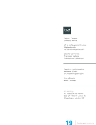Director General:
Gustavo Barcia

VP U. de Negocios Eventos:
Matías Loyato
mloyato@hsmglobal.com

Director Comercial:
Francisco Vallejos
fvallejos@hsmglobal.com




Directora de Contenidos:
Anabelle Núñez
anunez@hsmglobal.com

Arte y Diseño:
Karla Caudillo




50 02 3232
Av. Paseo de las Palmas
830 Of. 402 Col. Lomas de
Chapultepec México, D.F




                 forodemarketing.com.mx
 