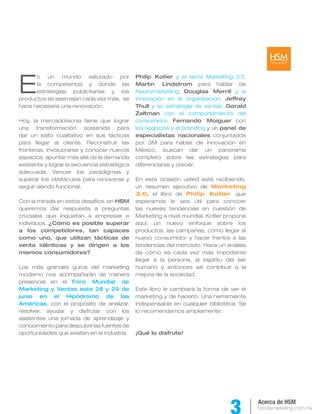 E
      n un mundo saturado por                 Philip Kotler y el tema Marketing 3.0,
      la competencia y donde las              Martin Lindstrom para hablar de
      estrategias publicitarias y los         Neuromarketing, Douglas Merrill y la
productos se asemejan cada vez más, se        innovación en la organización, Jeffrey
hace necesaria una renovación.                Thull y su estrategia de ventas, Gerald
                                              Zaltman con el comportamiento del
Hoy, la mercadotecnia tiene que lograr        consumidor, Fernando Moiguer con
una transformación sostenida para             los negocios y el branding y un panel de
dar un salto cualitativo en sus tácticas      especialistas nacionales conjuntados
para llegar al cliente. Reconstruir las       por 3M para hablar de innovación en
fronteras, involucrarse y conocer nuevos      México, buscan dar un panorama
espacios, apuntar más allá de la demanda      completo sobre las estrategias para
existente y lograr la secuencia estratégica   diferenciarse y crecer.
adecuada. Vencer los paradigmas y
superar los obstáculos para renovarse y       En esta ocasión usted está recibiendo,
seguir siendo funcional.                      un resumen ejecutivo de Marketing
                                              3.0, el libro de Philip Kotler, que
Con la mirada en estos desafíos, en HSM       esperamos le sea útil para conocer
queremos dar respuesta a preguntas            las nuevas tendencias en cuestión de
cruciales que inquietan a empresas e          Marketing a nivel mundial. Kotler propone
individuos. ¿Cómo es posible superar          aquí, un nuevo enfoque sobre los
a los competidores, tan capaces               productos, las campañas, cómo llegar al
como uno, que utilizan tácticas de            nuevo consumidor y hacer frentre a las
venta idénticas y se dirigen a los            tendencias del mercado. Hace un análisis
mismos consumidores?                          de cómo es cada vez más importante
                                              llegar a la persona, al espíritu del ser
Los más grandes gurús del marketing           humano y entonces así contribuir a la
moderno nos acompañarán de manera             mejora de la sociedad.
presencial en el Foro Mundial de
Marketing y Ventas este 28 y 29 de            Este libro le cambiará la forma de ver el
junio en el Hipódromo de las                  marketing y de hacerlo. Una herramienta
Américas, con el propósito de analizar,       indispensable en cualquier biblioteca. Se
resolver, ayudar y disfrutar con los          lo recomendamos ampliamente.
asistentes una jornada de aprendizaje y
conocimiento para descubrir las fuentes de
oportunidades que existen en la industria.    ¡Qué lo disfrute!




                                                                                          Acerca de HSM
                                                                                          forodemarketing.com.mx
 