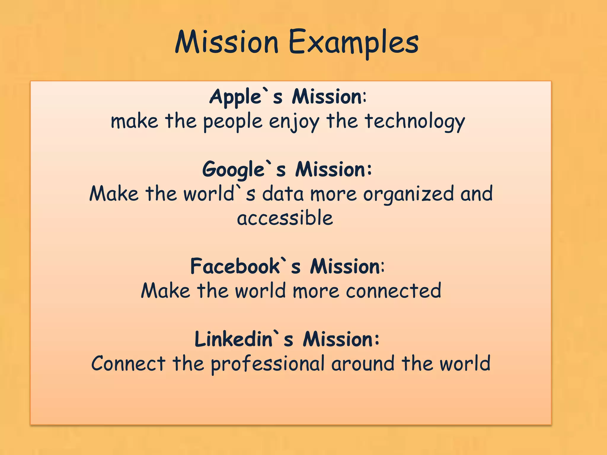 Mission Examples
            Apple`s Mission:
  make the people enjoy the technology

           Google`s Mission:
Make the world`s data more organized and
              accessible

         Facebook`s Mission:
     Make the world more connected

          Linkedin`s Mission:
Connect the professional around the world


                                            17
 