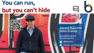 You	
  can	
  run,	
  	
  
but	
  you	
  can’t	
  hide	
  

                                  Gerard	
  Duursma	
  
                                  Online	
  Strateeg	
  
                                  	
  
                                  gerard@bonopoly.nl	
  
                                  www.bonopoly.nl	
  
                                      @bonopoly	
  
                                      linkedin.com/in/bonopoly	
  
 