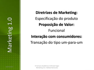 Diretrizes de Marketing:
                   Especificação do produto
Marketing 1.0

                     Proposição de Valor:
                           Funcional
                Interação com consumidores:
                Transação do tipo um-para-um




                  III Semana Acadêmica Unificada Fagoc
16/02/2013
                     Marketing 3.0 | Rafaela Namorato
 