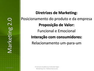Diretrizes de Marketing:
                Posicionamento do produto e da empresa
Marketing 2.0

                           Proposição de Valor:
                          Funcional e Emocional
                      Interação com consumidores:
                       Relacionamento um-para-um




                       III Semana Acadêmica Unificada Fagoc
16/02/2013
                          Marketing 3.0 | Rafaela Namorato
 