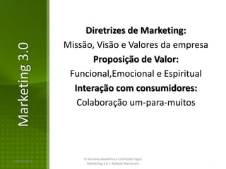 Diretrizes de Marketing:
                Missão, Visão e Valores da empresa
Marketing 3.0

                       Proposição de Valor:
                 Funcional,Emocional e Espiritual
                  Interação com consumidores:
                   Colaboração um-para-muitos




                    III Semana Acadêmica Unificada Fagoc
16/02/2013
                       Marketing 3.0 | Rafaela Namorato
 