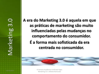 A era do Marketing 3.0 é aquela em que
Marketing 3.0

                    as práticas de marketing são muito
                     influenciadas pelas mudanças no
                      comportamento do consumidor.
                    É a forma mais sofisticada da era
                          centrada no consumidor.



                       III Semana Acadêmica Unificada Fagoc
16/02/2013
                          Marketing 3.0 | Rafaela Namorato
 