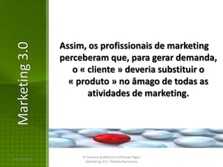 Assim, os profissionais de marketing
Marketing 3.0

                perceberam que, para gerar demanda,
                   o « cliente » deveria substituir o
                  « produto » no âmago de todas as
                       atividades de marketing.




                     III Semana Acadêmica Unificada Fagoc
16/02/2013
                        Marketing 3.0 | Rafaela Namorato
 