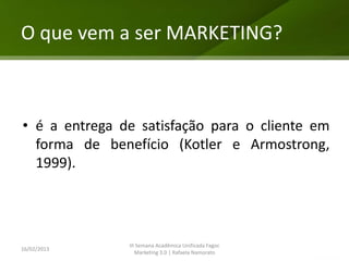 O que vem a ser MARKETING?



• é a entrega de satisfação para o cliente em
  forma de benefício (Kotler e Armostrong,
  1999).




               III Semana Acadêmica Unificada Fagoc
16/02/2013
                  Marketing 3.0 | Rafaela Namorato
 