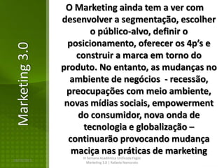 O Marketing ainda tem a ver com
                desenvolver a segmentação, escolher
                        o público-alvo, definir o
                  posicionamento, oferecer os 4p’s e
Marketing 3.0

                    construir a marca em torno do
                produto. No entanto, as mudanças no
                  ambiente de negócios - recessão,
                 preocupações com meio ambiente,
                 novas mídias sociais, empowerment
                    do consumidor, nova onda de
                      tecnologia e globalização –
                  continuarão provocando mudança
                   maciça nas práticas de marketing
                     III Semana Acadêmica Unificada Fagoc
16/02/2013
                        Marketing 3.0 | Rafaela Namorato
 