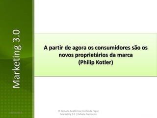 Marketing 3.0

                A partir de agora os consumidores são os
                      novos proprietários da marca
                              (Philip Kotler)




                     III Semana Acadêmica Unificada Fagoc
16/02/2013
                        Marketing 3.0 | Rafaela Namorato
 