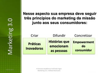 Nesse aspecto sua empresa deve seguir
                três princípios do marketing da missão
Marketing 3.0
                     junto aos seus consumidores:


                    Criar                     Difundir        Concretizar
                                        Histórias que Empowerment
                   Práticas
                                        emocionam          do
                 Inovadoras                            consumidor
                                         as pessoas



                       III Semana Acadêmica Unificada Fagoc
16/02/2013
                          Marketing 3.0 | Rafaela Namorato
 