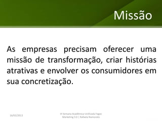 Missão

As empresas precisam oferecer uma
missão de transformação, criar histórias
atrativas e envolver os consumidores em
sua concretização.


              III Semana Acadêmica Unificada Fagoc
16/02/2013
                 Marketing 3.0 | Rafaela Namorato
 