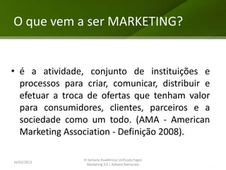 O que vem a ser MARKETING?


• é a atividade, conjunto de instituições e
  processos para criar, comunicar, distribuir e
  efetuar a troca de ofertas que tenham valor
  para consumidores, clientes, parceiros e a
  sociedade como um todo. (AMA - American
  Marketing Association - Definição 2008).

                 III Semana Acadêmica Unificada Fagoc
16/02/2013
                    Marketing 3.0 | Rafaela Namorato
 