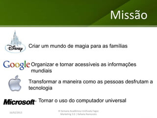 Missão

             Criar um mundo de magia para as famílias


             Organizar e tornar acessíveis as informações
             mundiais

             Transformar a maneira como as pessoas desfrutam a
             tecnologia

                Tornar o uso do computador universal
                         III Semana Acadêmica Unificada Fagoc
16/02/2013
                            Marketing 3.0 | Rafaela Namorato
 
