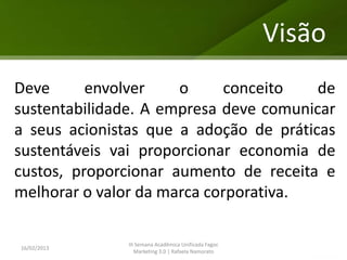 Visão
Deve      envolver    o     conceito    de
sustentabilidade. A empresa deve comunicar
a seus acionistas que a adoção de práticas
sustentáveis vai proporcionar economia de
custos, proporcionar aumento de receita e
melhorar o valor da marca corporativa.

              III Semana Acadêmica Unificada Fagoc
16/02/2013
                 Marketing 3.0 | Rafaela Namorato
 